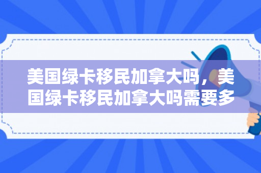 美国绿卡移民加拿大吗，美国绿卡移民加拿大吗需要多久