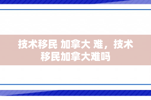 技术移民 加拿大 难，技术移民加拿大难吗