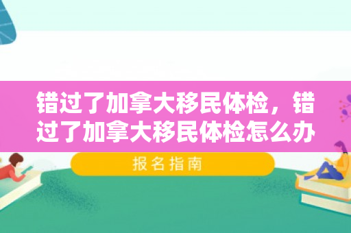 错过了加拿大移民体检，错过了加拿大移民体检怎么办