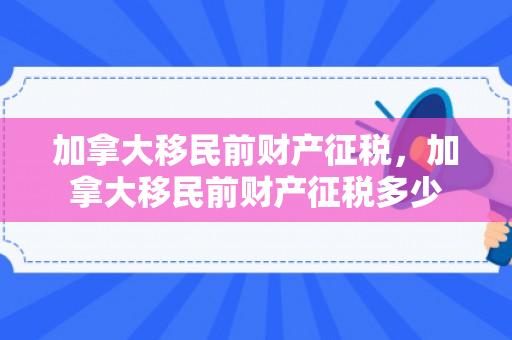 加拿大移民前财产征税，加拿大移民前财产征税多少