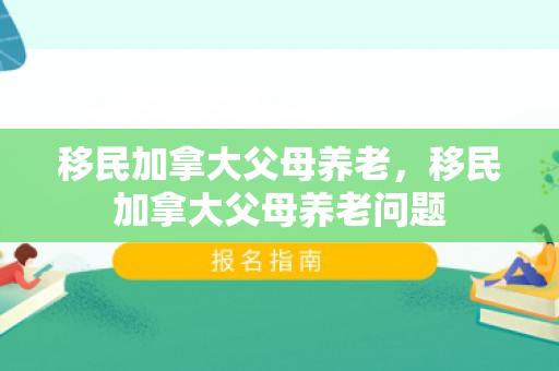 移民加拿大父母养老，移民加拿大父母养老问题