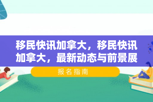 移民快讯加拿大，移民快讯加拿大，最新动态与前景展望