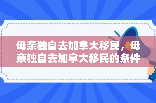 母亲独自去加拿大移民，母亲独自去加拿大移民的条件