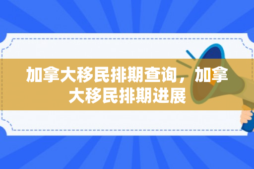 加拿大移民排期查询，加拿大移民排期进展