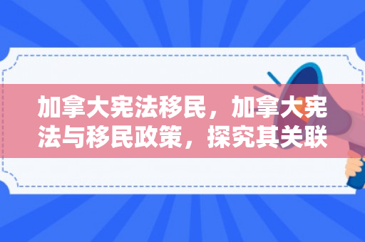 加拿大宪法移民，加拿大宪法与移民政策，探究其关联与影响