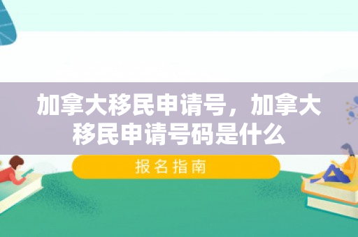 加拿大移民申请号，加拿大移民申请号码是什么