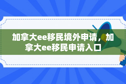 加拿大ee移民境外申请，加拿大ee移民申请入口