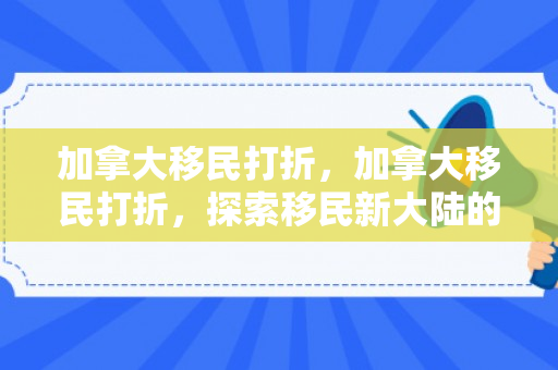 加拿大移民打折，加拿大移民打折，探索移民新大陆的机遇与挑战