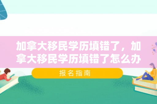 加拿大移民学历填错了，加拿大移民学历填错了怎么办