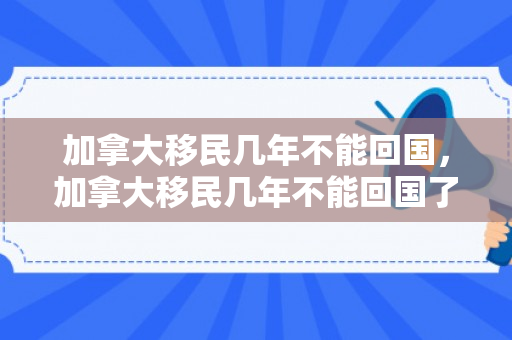 加拿大移民几年不能回国，加拿大移民几年不能回国了