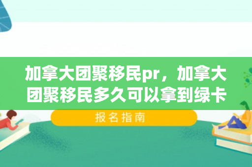 加拿大团聚移民pr，加拿大团聚移民多久可以拿到绿卡