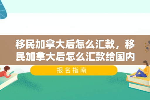 移民加拿大后怎么汇款，移民加拿大后怎么汇款给国内