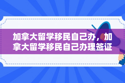 加拿大留学移民自己办，加拿大留学移民自己办理签证