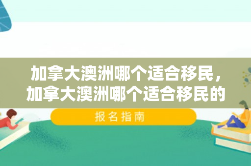 加拿大澳洲哪个适合移民，加拿大澳洲哪个适合移民的