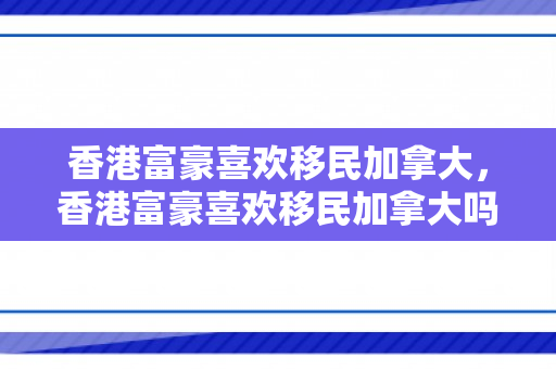 香港富豪喜欢移民加拿大，香港富豪喜欢移民加拿大吗