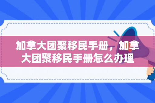 加拿大团聚移民手册，加拿大团聚移民手册怎么办理