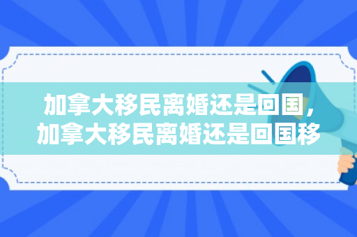 加拿大移民离婚还是回国，加拿大移民离婚还是回国移民