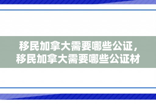 移民加拿大需要哪些公证，移民加拿大需要哪些公证材料