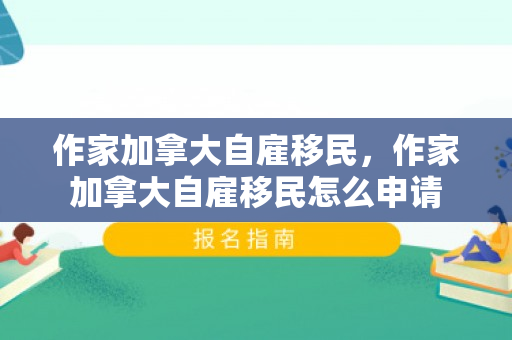 作家加拿大自雇移民，作家加拿大自雇移民怎么申请