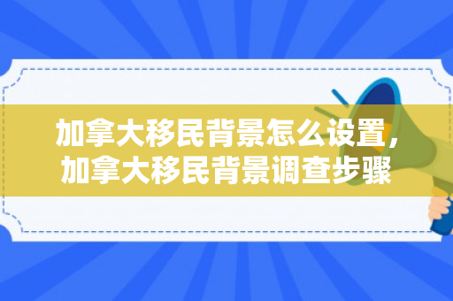 加拿大移民背景怎么设置，加拿大移民背景调查步骤