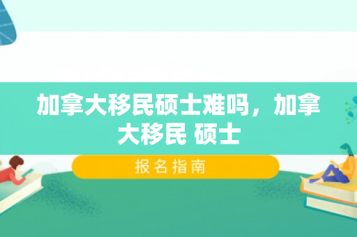 加拿大移民硕士难吗，加拿大移民 硕士