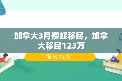 加拿大3月捞起移民，加拿大移民123万
