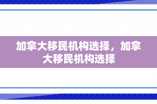 加拿大移民机构选择，加拿大移民机构选择