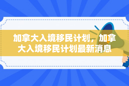 加拿大入境移民计划，加拿大入境移民计划最新消息