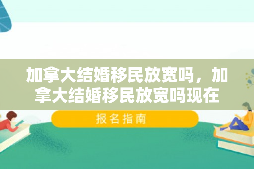 加拿大结婚移民放宽吗，加拿大结婚移民放宽吗现在