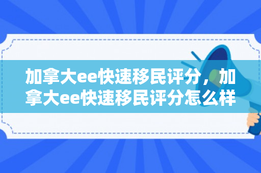 加拿大ee快速移民评分，加拿大ee快速移民评分怎么样