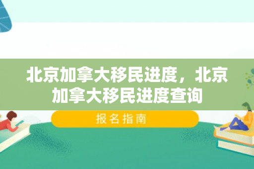 北京加拿大移民进度，北京加拿大移民进度查询