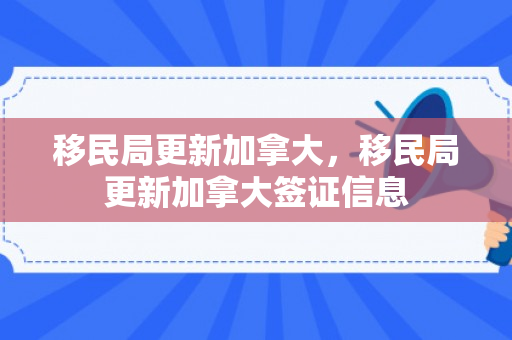 移民局更新加拿大，移民局更新加拿大签证信息