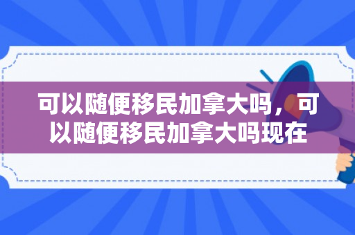 可以随便移民加拿大吗，可以随便移民加拿大吗现在
