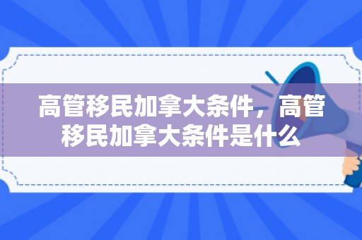 高管移民加拿大条件，高管移民加拿大条件是什么