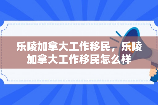 乐陵加拿大工作移民，乐陵加拿大工作移民怎么样