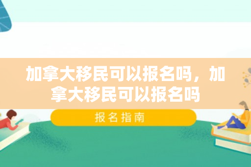加拿大移民可以报名吗，加拿大移民可以报名吗
