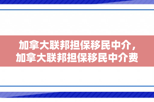 加拿大联邦担保移民中介，加拿大联邦担保移民中介费多少