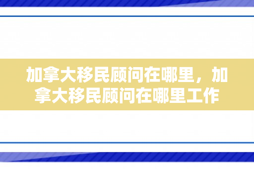 加拿大移民顾问在哪里，加拿大移民顾问在哪里工作