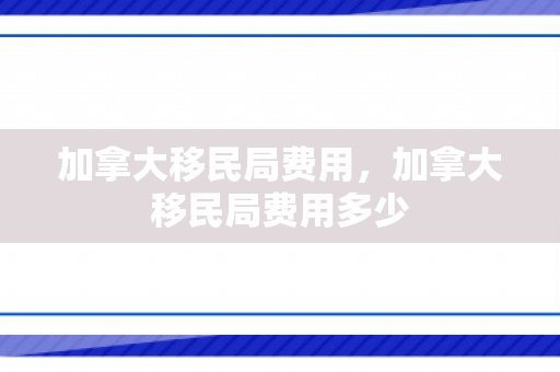 加拿大移民局费用，加拿大移民局费用多少