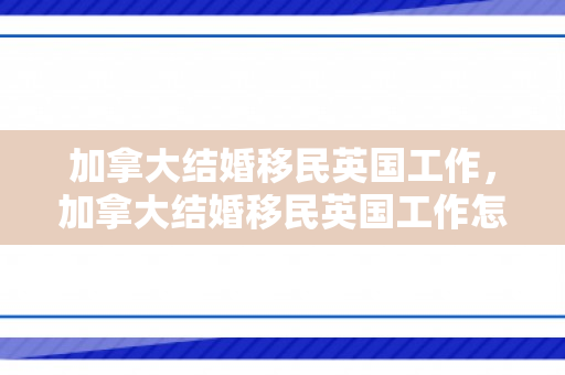 加拿大结婚移民英国工作，加拿大结婚移民英国工作怎么样