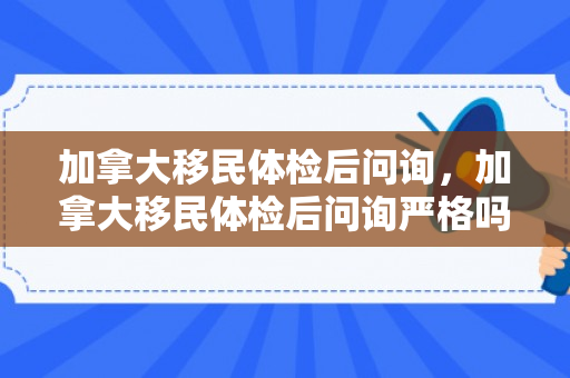 加拿大移民体检后问询，加拿大移民体检后问询严格吗