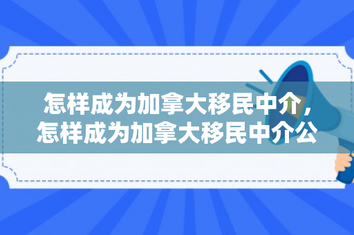 怎样成为加拿大移民中介，怎样成为加拿大移民中介公司