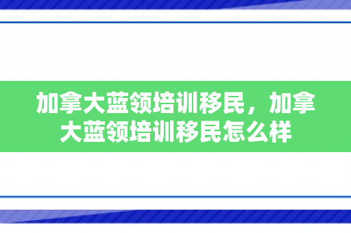 加拿大蓝领培训移民，加拿大蓝领培训移民怎么样