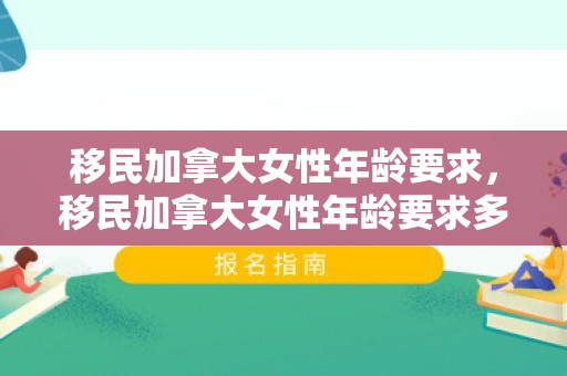 移民加拿大女性年龄要求，移民加拿大女性年龄要求多大