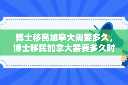 博士移民加拿大需要多久，博士移民加拿大需要多久时间