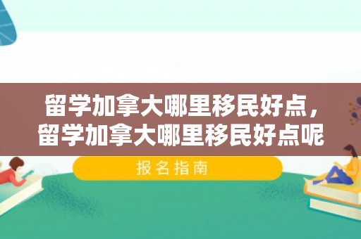留学加拿大哪里移民好点，留学加拿大哪里移民好点呢