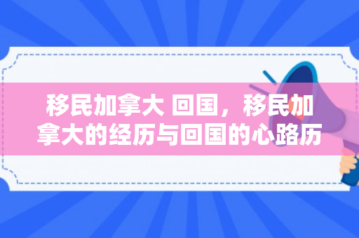 移民加拿大 回国，移民加拿大的经历与回国的心路历程