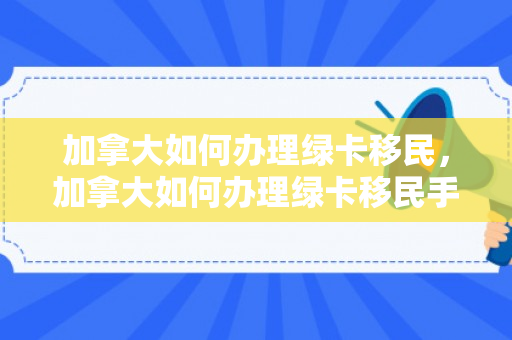 加拿大如何办理绿卡移民，加拿大如何办理绿卡移民手续