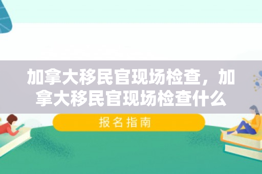 加拿大移民官现场检查，加拿大移民官现场检查什么