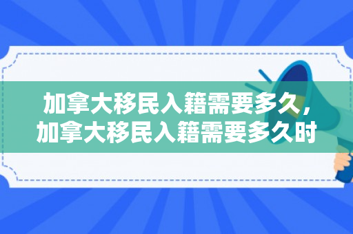 加拿大移民入籍需要多久，加拿大移民入籍需要多久时间